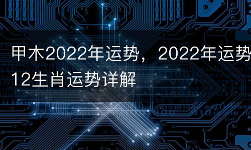 甲木2022年运势，2022年运势12生肖运势详解