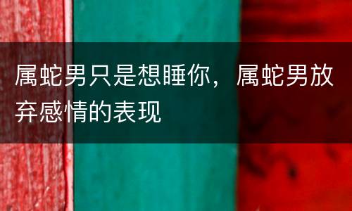 属蛇男只是想睡你，属蛇男放弃感情的表现