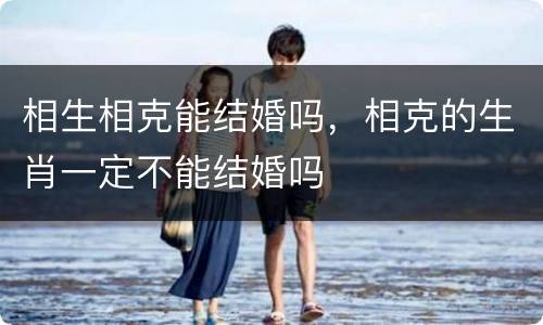 相生相克能结婚吗，相克的生肖一定不能结婚吗