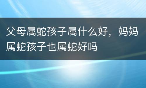 父母属蛇孩子属什么好，妈妈属蛇孩子也属蛇好吗