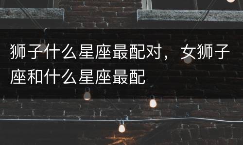 狮子什么星座最配对，女狮子座和什么星座最配