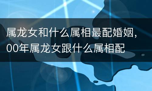 属龙女和什么属相最配婚姻，00年属龙女跟什么属相配