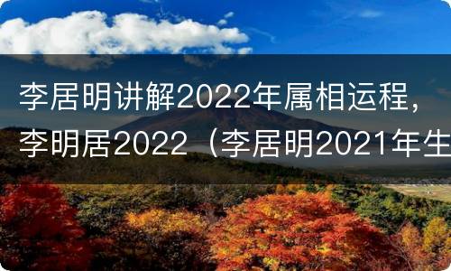 李居明讲解2022年属相运程，李明居2022（李居明2021年生肖运程视频）