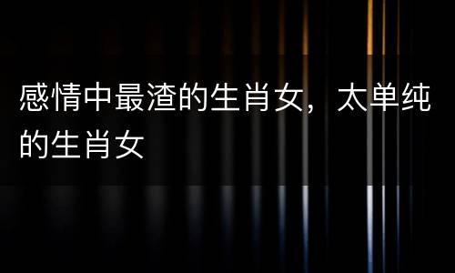 感情中最渣的生肖女，太单纯的生肖女
