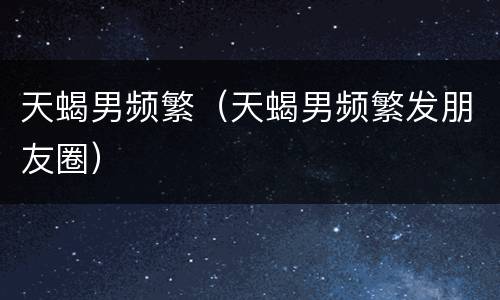 天蝎男频繁（天蝎男频繁发朋友圈）