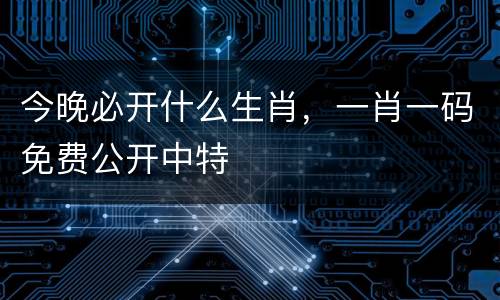 今晚必开什么生肖，一肖一码免费公开中特
