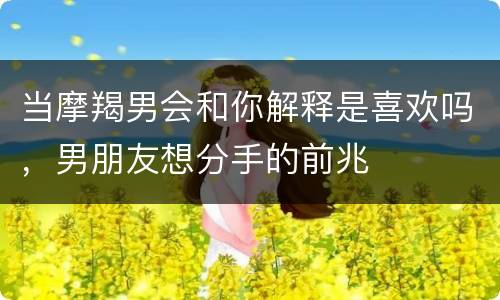 当摩羯男会和你解释是喜欢吗，男朋友想分手的前兆