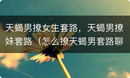 天蝎男撩女生套路，天蝎男撩妹套路（怎么撩天蝎男套路聊天）