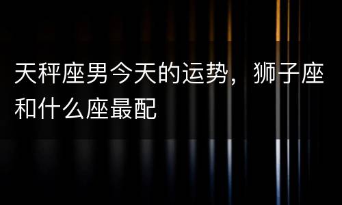 天秤座男今天的运势，狮子座和什么座最配
