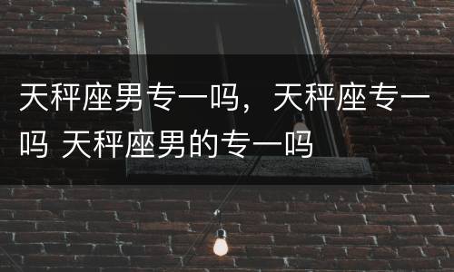 天秤座男专一吗，天秤座专一吗 天秤座男的专一吗