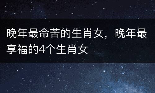 晚年最命苦的生肖女，晚年最享福的4个生肖女