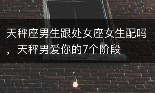 天秤座男生跟处女座女生配吗，天秤男爱你的7个阶段