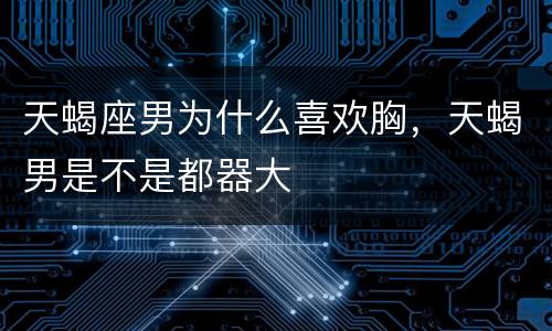 天蝎座男为什么喜欢胸，天蝎男是不是都器大