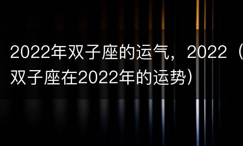 2022年双子座的运气，2022（双子座在2022年的运势）