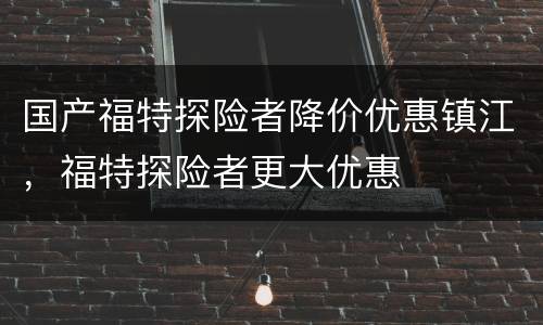 国产福特探险者降价优惠镇江，福特探险者更大优惠