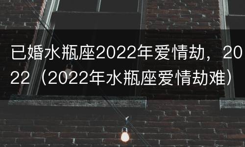 已婚水瓶座2022年爱情劫，2022（2022年水瓶座爱情劫难）
