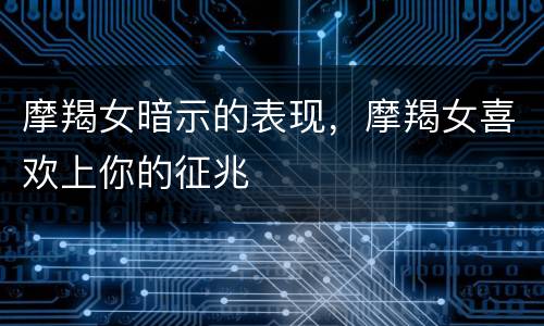 摩羯女暗示的表现，摩羯女喜欢上你的征兆