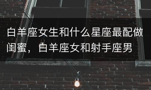 白羊座女生和什么星座最配做闺蜜，白羊座女和射手座男