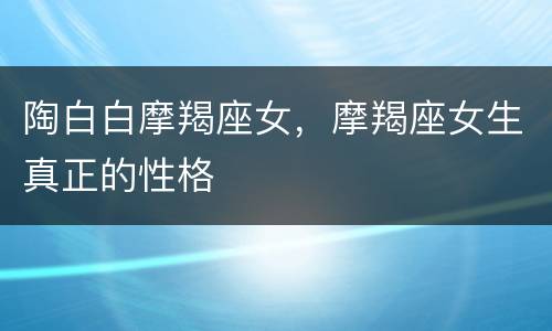 陶白白摩羯座女，摩羯座女生真正的性格