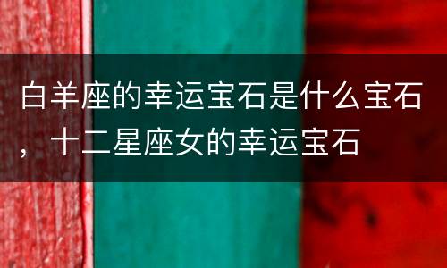 白羊座的幸运宝石是什么宝石，十二星座女的幸运宝石