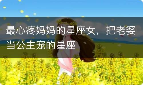 最心疼妈妈的星座女，把老婆当公主宠的星座