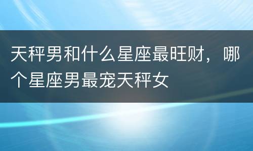 天秤男和什么星座最旺财，哪个星座男最宠天秤女