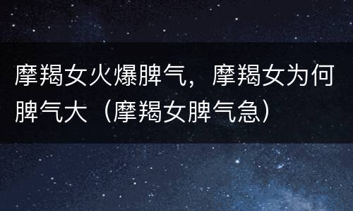 摩羯女火爆脾气，摩羯女为何脾气大（摩羯女脾气急）