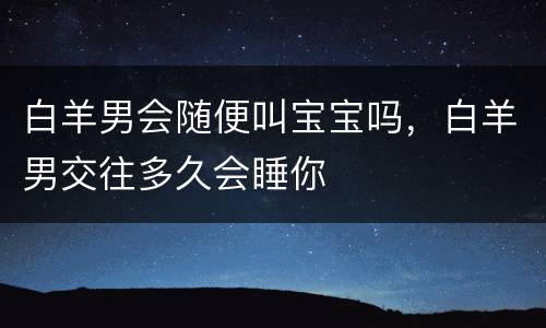 白羊男会随便叫宝宝吗，白羊男交往多久会睡你