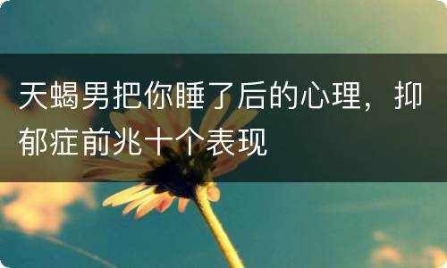 天蝎男把你睡了后的心理，抑郁症前兆十个表现