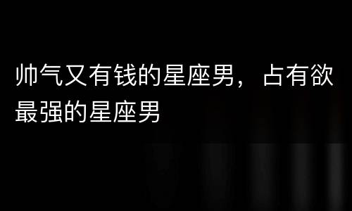 帅气又有钱的星座男，占有欲最强的星座男