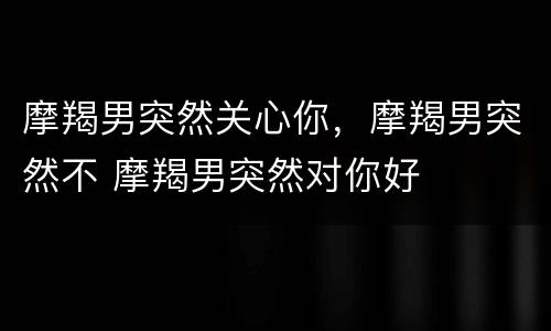 摩羯男突然关心你，摩羯男突然不 摩羯男突然对你好