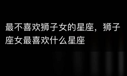 最不喜欢狮子女的星座，狮子座女最喜欢什么星座