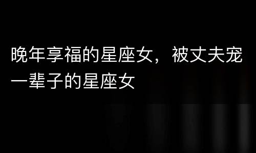 晚年享福的星座女，被丈夫宠一辈子的星座女
