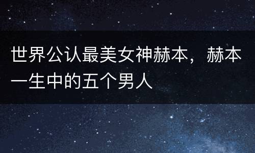 世界公认最美女神赫本，赫本一生中的五个男人