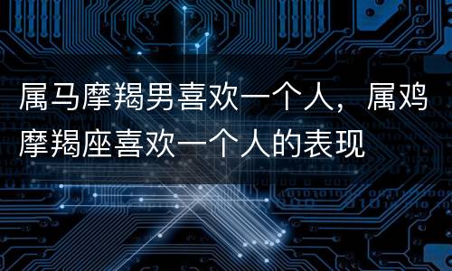 属马摩羯男喜欢一个人，属鸡摩羯座喜欢一个人的表现