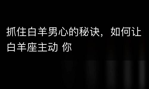 抓住白羊男心的秘诀，如何让白羊座主动 你