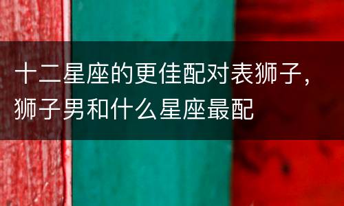 十二星座的更佳配对表狮子，狮子男和什么星座最配