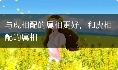 与虎相配的属相更好，和虎相配的属相