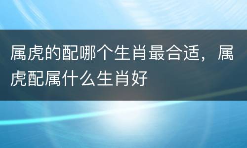 属虎的配哪个生肖最合适，属虎配属什么生肖好