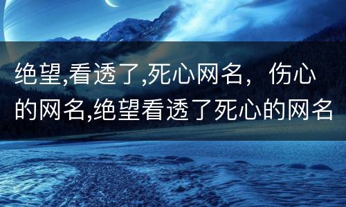 绝望,看透了,死心网名，伤心的网名,绝望看透了死心的网名