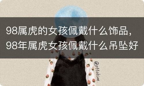 98属虎的女孩佩戴什么饰品，98年属虎女孩佩戴什么吊坠好