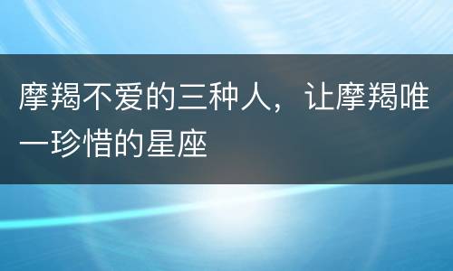 摩羯不爱的三种人，让摩羯唯一珍惜的星座