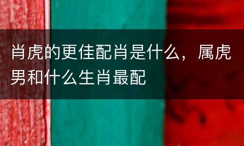 肖虎的更佳配肖是什么，属虎男和什么生肖最配
