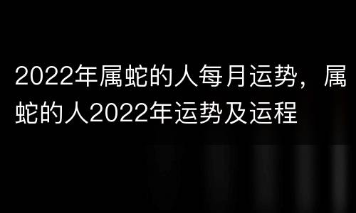 2022年属蛇的人每月运势，属蛇的人2022年运势及运程
