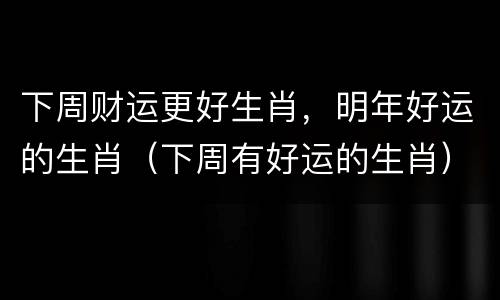 下周财运更好生肖，明年好运的生肖（下周有好运的生肖）