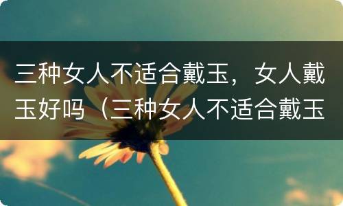 三种女人不适合戴玉，女人戴玉好吗（三种女人不适合戴玉,女人戴玉好吗为什么）