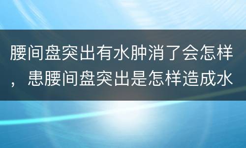 腰间盘突出有水肿消了会怎样，患腰间盘突出是怎样造成水肿的呢