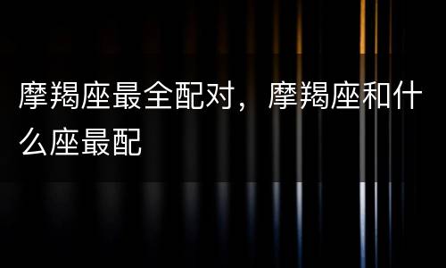 摩羯座最全配对，摩羯座和什么座最配