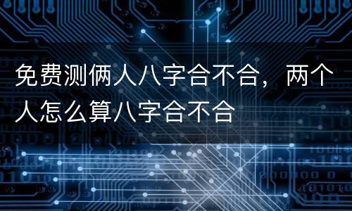 免费测俩人八字合不合，两个人怎么算八字合不合