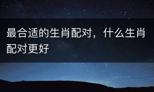 最合适的生肖配对，什么生肖配对更好